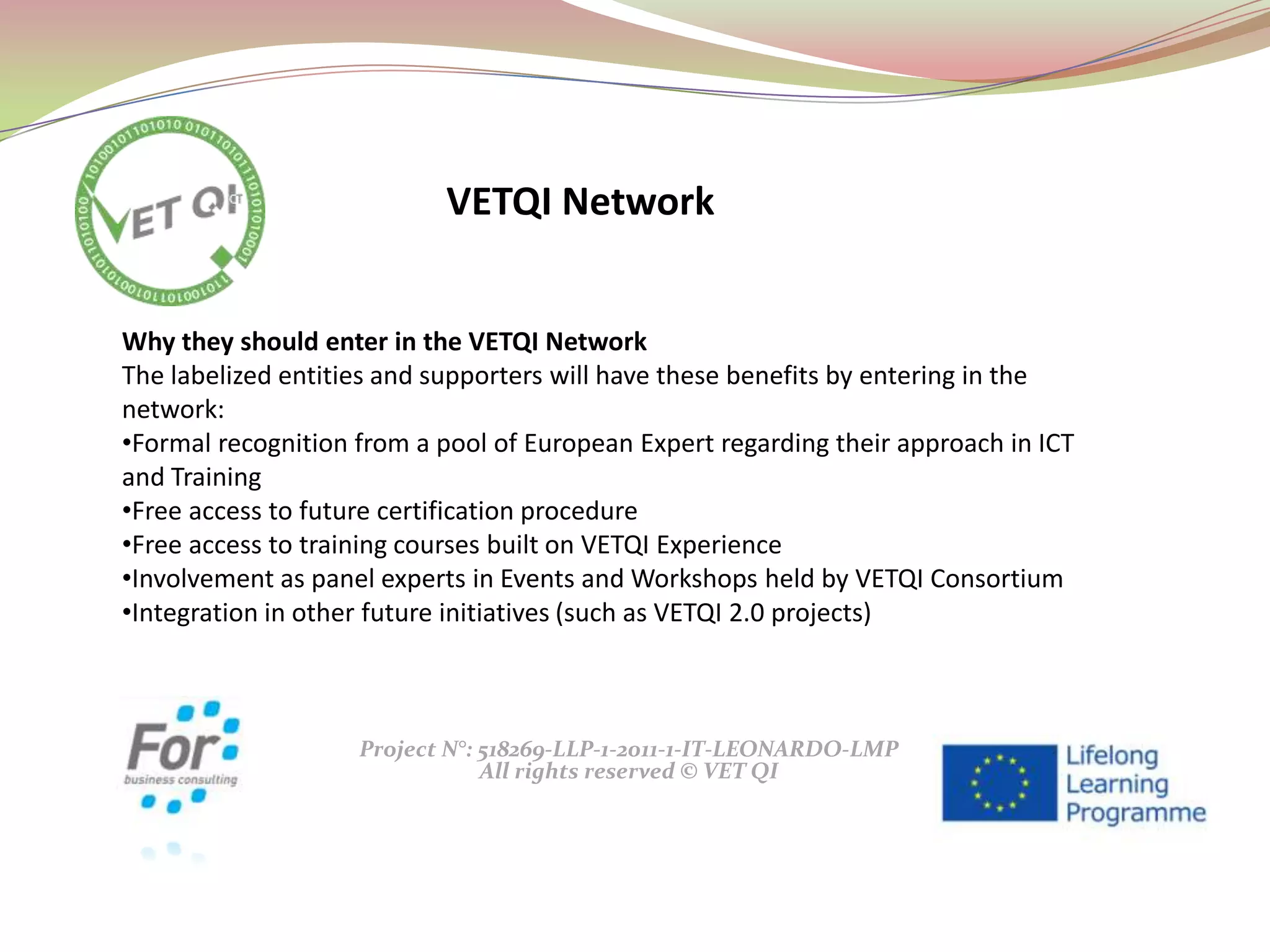 Project N°: 518269-LLP-1-2011-1-IT-LEONARDO-LMP
All rights reserved © VET QI
Why they should enter in the VETQI Network
The labelized entities and supporters will have these benefits by entering in the
network:
•Formal recognition from a pool of European Expert regarding their approach in ICT
and Training
•Free access to future certification procedure
•Free access to training courses built on VETQI Experience
•Involvement as panel experts in Events and Workshops held by VETQI Consortium
•Integration in other future initiatives (such as VETQI 2.0 projects)
VETQI Network
 