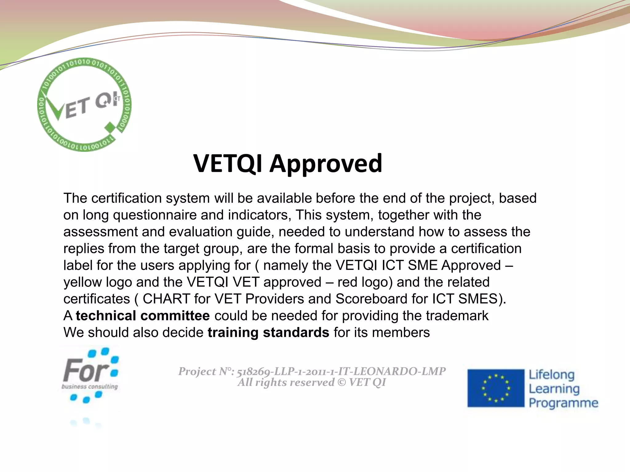 Project N°: 518269-LLP-1-2011-1-IT-LEONARDO-LMP
All rights reserved © VET QI
The certification system will be available before the end of the project, based
on long questionnaire and indicators, This system, together with the
assessment and evaluation guide, needed to understand how to assess the
replies from the target group, are the formal basis to provide a certification
label for the users applying for ( namely the VETQI ICT SME Approved –
yellow logo and the VETQI VET approved – red logo) and the related
certificates ( CHART for VET Providers and Scoreboard for ICT SMES).
A technical committee could be needed for providing the trademark
We should also decide training standards for its members
VETQI Approved
 