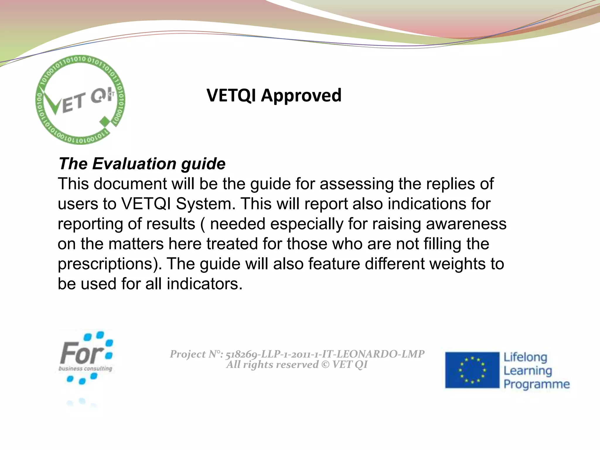 Project N°: 518269-LLP-1-2011-1-IT-LEONARDO-LMP
All rights reserved © VET QI
The Evaluation guide
This document will be the guide for assessing the replies of
users to VETQI System. This will report also indications for
reporting of results ( needed especially for raising awareness
on the matters here treated for those who are not filling the
prescriptions). The guide will also feature different weights to
be used for all indicators.
VETQI Approved
 