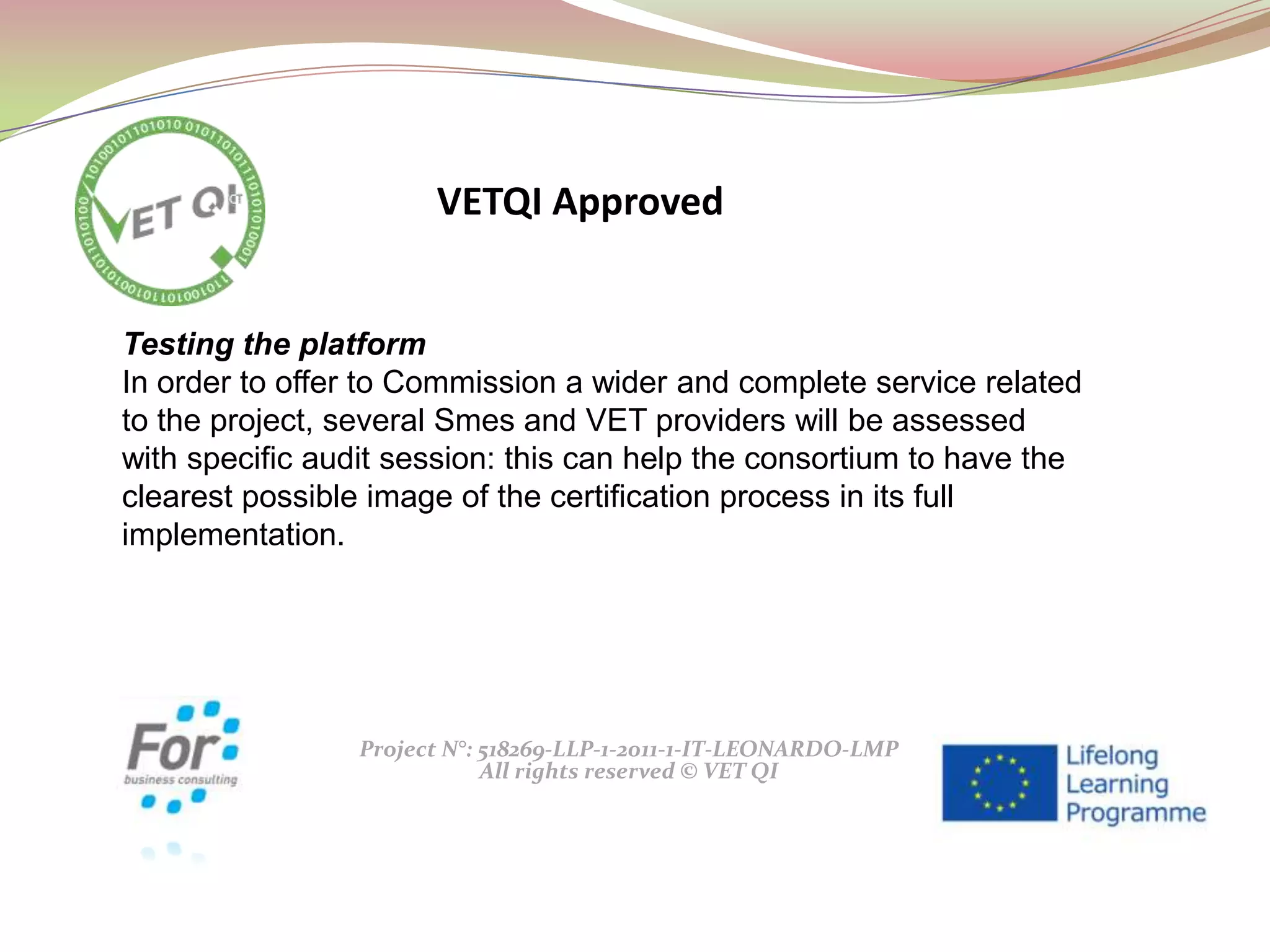 Project N°: 518269-LLP-1-2011-1-IT-LEONARDO-LMP
All rights reserved © VET QI
Testing the platform
In order to offer to Commission a wider and complete service related
to the project, several Smes and VET providers will be assessed
with specific audit session: this can help the consortium to have the
clearest possible image of the certification process in its full
implementation.
VETQI Approved
 