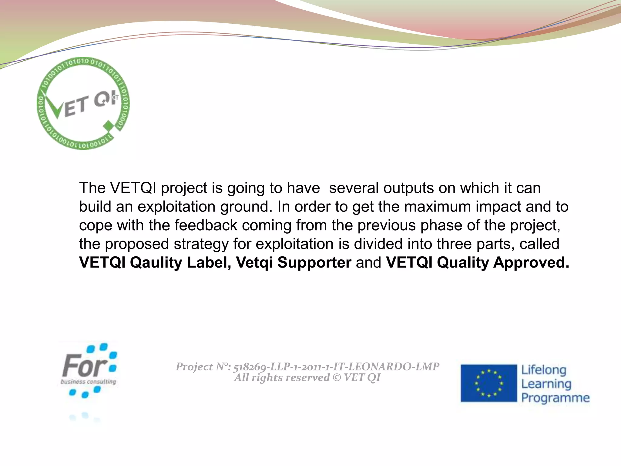 Project N°: 518269-LLP-1-2011-1-IT-LEONARDO-LMP
All rights reserved © VET QI
The VETQI project is going to have several outputs on which it can
build an exploitation ground. In order to get the maximum impact and to
cope with the feedback coming from the previous phase of the project,
the proposed strategy for exploitation is divided into three parts, called
VETQI Qaulity Label, Vetqi Supporter and VETQI Quality Approved.
 