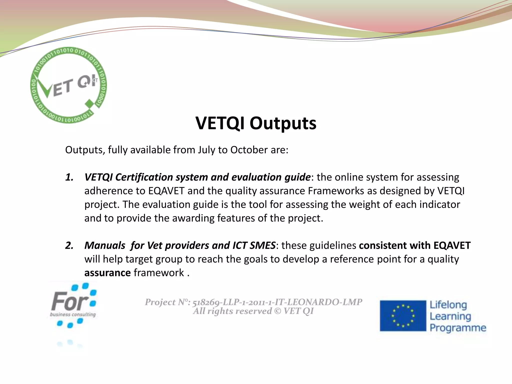 Project N°: 518269-LLP-1-2011-1-IT-LEONARDO-LMP
All rights reserved © VET QI
Outputs, fully available from July to October are:
1. VETQI Certification system and evaluation guide: the online system for assessing
adherence to EQAVET and the quality assurance Frameworks as designed by VETQI
project. The evaluation guide is the tool for assessing the weight of each indicator
and to provide the awarding features of the project.
2. Manuals for Vet providers and ICT SMES: these guidelines consistent with EQAVET
will help target group to reach the goals to develop a reference point for a quality
assurance framework .
VETQI Outputs
 