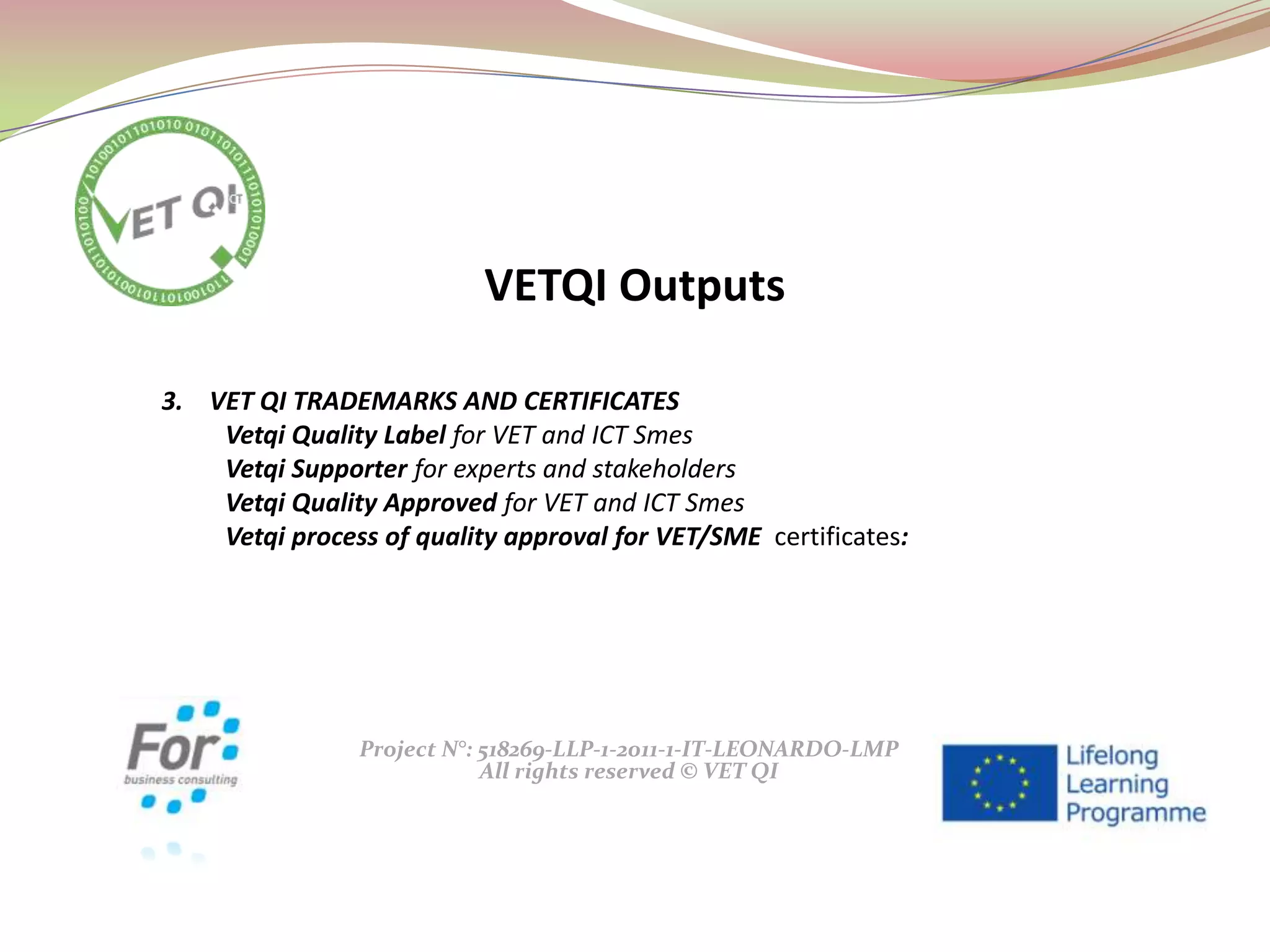 Project N°: 518269-LLP-1-2011-1-IT-LEONARDO-LMP
All rights reserved © VET QI
3. VET QI TRADEMARKS AND CERTIFICATES
Vetqi Quality Label for VET and ICT Smes
Vetqi Supporter for experts and stakeholders
Vetqi Quality Approved for VET and ICT Smes
Vetqi process of quality approval for VET/SME certificates:
VETQI Outputs
 