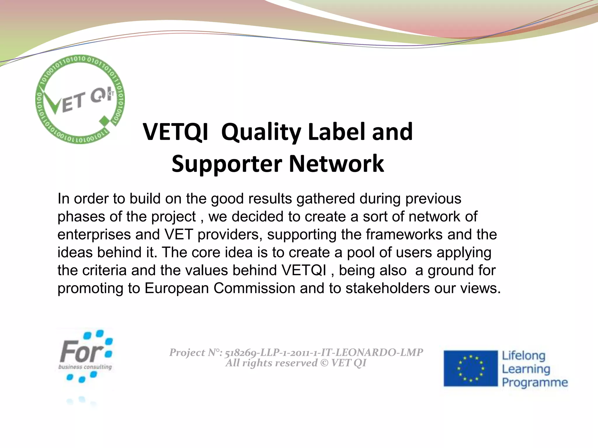 Project N°: 518269-LLP-1-2011-1-IT-LEONARDO-LMP
All rights reserved © VET QI
In order to build on the good results gathered during previous
phases of the project , we decided to create a sort of network of
enterprises and VET providers, supporting the frameworks and the
ideas behind it. The core idea is to create a pool of users applying
the criteria and the values behind VETQI , being also a ground for
promoting to European Commission and to stakeholders our views.
VETQI Quality Label and
Supporter Network
 