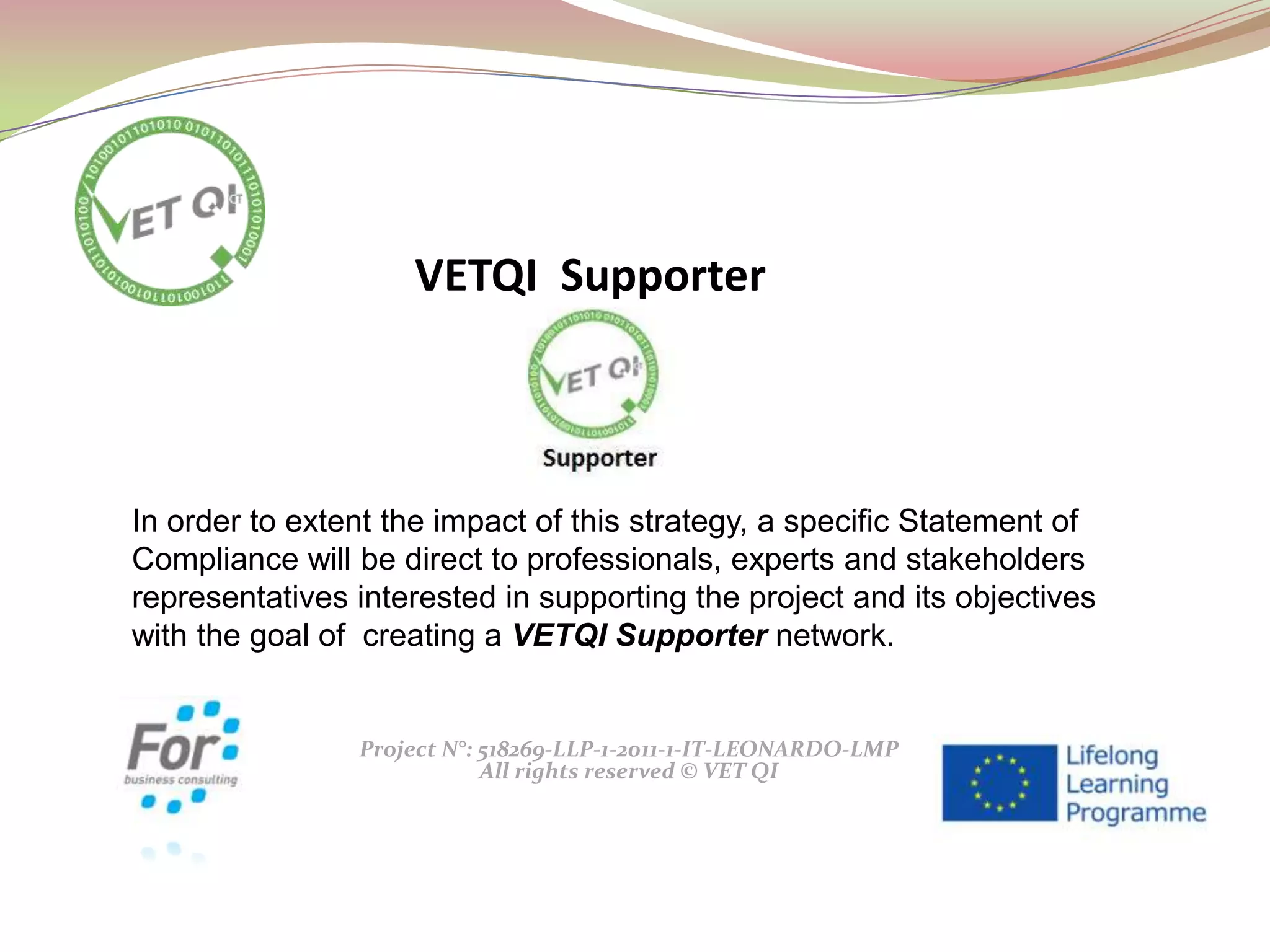 Project N°: 518269-LLP-1-2011-1-IT-LEONARDO-LMP
All rights reserved © VET QI
In order to extent the impact of this strategy, a specific Statement of
Compliance will be direct to professionals, experts and stakeholders
representatives interested in supporting the project and its objectives
with the goal of creating a VETQI Supporter network.
VETQI Supporter
 