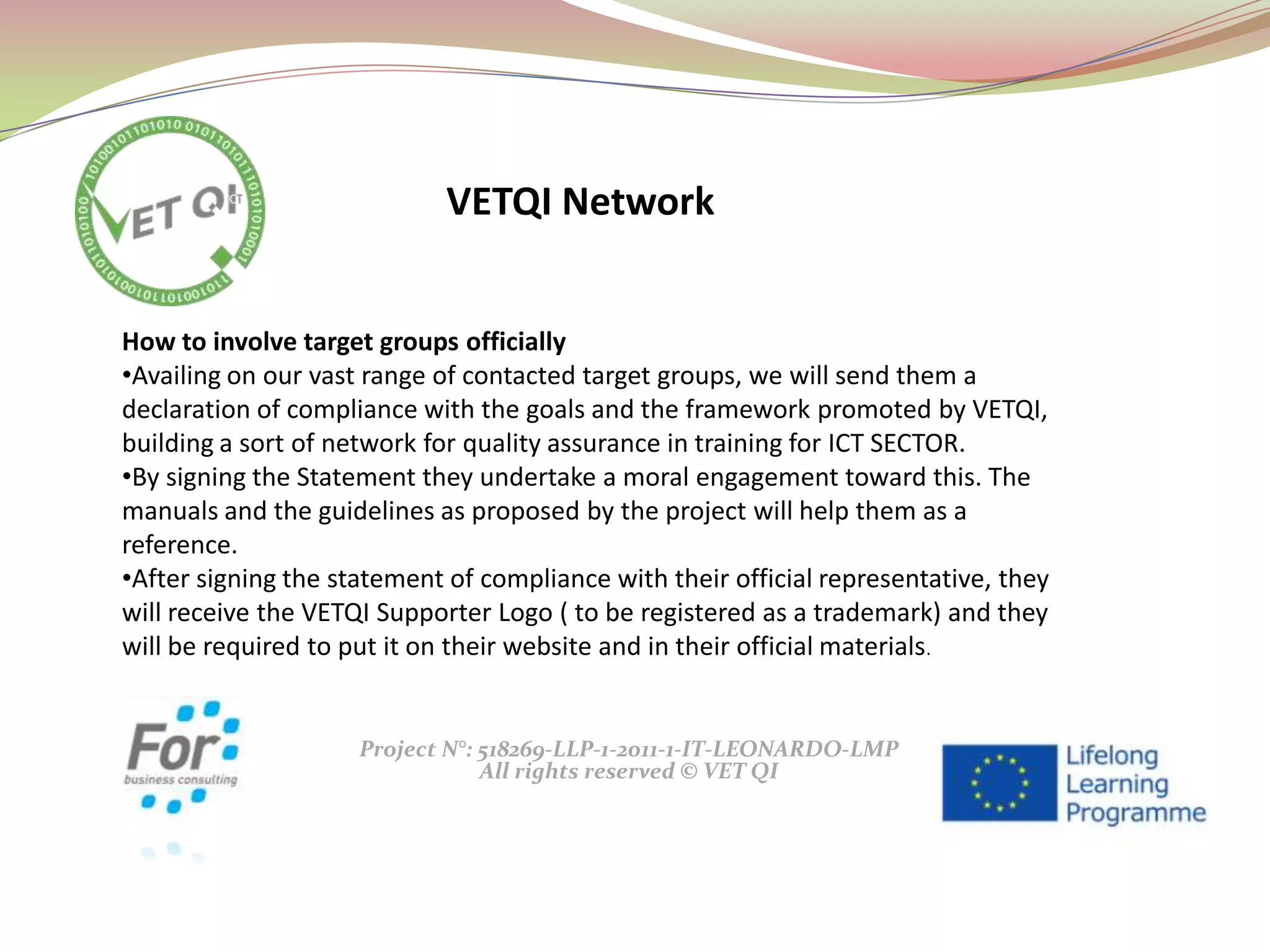 Project N°: 518269-LLP-1-2011-1-IT-LEONARDO-LMP
All rights reserved © VET QI
How to involve target groups officially
•Availing on our vast range of contacted target groups, we will send them a
declaration of compliance with the goals and the framework promoted by VETQI,
building a sort of network for quality assurance in training for ICT SECTOR.
•By signing the Statement they undertake a moral engagement toward this. The
manuals and the guidelines as proposed by the project will help them as a
reference.
•After signing the statement of compliance with their official representative, they
will receive the VETQI Supporter Logo ( to be registered as a trademark) and they
will be required to put it on their website and in their official materials.
VETQI Network
 