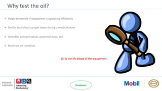 Why test the oil?
 Helps determine if equipment is operating efficiently
 Similar to a blood sample taken during a medical exam
 Identifies contamination, potential wear, and
 Monitors oil condition
Oil is the life blood of the equipment!
 