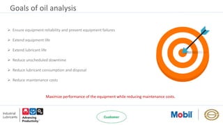 Goals of oil analysis
 Ensure equipment reliability and prevent equipment failures
 Extend equipment life
 Extend lubricant life
 Reduce unscheduled downtime
 Reduce lubricant consumption and disposal
 Reduce maintenance costs
Maximize performance of the equipment while reducing maintenance costs.
 