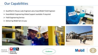 Our Capabilities
 Qualified In-House Lube Engineers plus ExxonMobil Field Engineer
 ExxonMobil Engineering Global Support available if required
 Field Engineering Service
 Delivering Mobil Serv to you
 