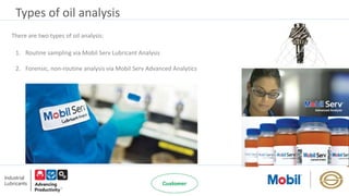 Types of oil analysis
1. Routine sampling via Mobil Serv Lubricant Analysis
2. Forensic, non-routine analysis via Mobil Serv Advanced Analytics
There are two types of oil analysis:
 
