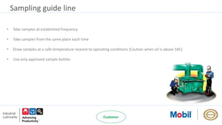 Sampling guide line
• Take samples at established frequency
• Take samples from the same place each time
• Draw samples at a safe temperature nearest to operating conditions (Caution when oil is above 50C)
• Use only approved sample bottles
 