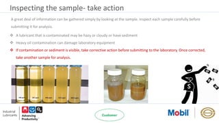 Inspecting the sample- take action
 A lubricant that is contaminated may be hazy or cloudy or have sediment
 Heavy oil contamination can damage laboratory equipment
 If contamination or sediment is visible, take corrective action before submitting to the laboratory. Once corrected,
take another sample for analysis.
A great deal of information can be gathered simply by looking at the sample. Inspect each sample carefully before
submitting it for analysis.
 