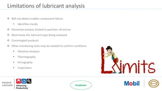 Limitations of lubricant analysis
 Will not detect sudden component failure
 Identifies trends
 Elemental analysis limited to particles <8 micron
 Must know the lubricant type being analyzed
 Commingled products
 Other monitoring tools may be needed to confirm conditions
 Vibration Analysis
 Thermography
 Ferrography
 Inspections
 