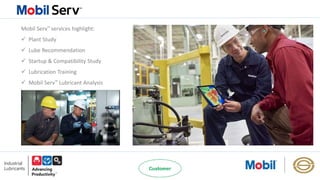 Mobil Serv℠ services highlight:
 Plant Study
 Lube Recommendation
 Startup & Compatibility Study
 Lubrication Training
 Mobil Serv℠ Lubricant Analysis
 