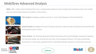 MobilSrev Advanced Analysis
MSAA- offers analysis above and beyond the norm, complementing traditional used oil analysis and providing customer with reliable
data and recommended solutions to problems in the business
Filter Analysis investigates possible causes for in-service filter blockage or shortened filter life.
Deposit Analysis investigates the nature of foreign materials in lubricants that could lead to shortened filter life
and equipment wear or failure.
Failure Analysis - By combining advanced analytical techniques with sound knowledge of equipment operation
and machinery design, we can determine the cause of most equipment failures. This is key to preventing
reoccurrence. In most cases, equipment failure is attributed to design, operation or maintenance practices.
 