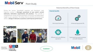 Plant Study
Potential Benefits of Plant Study
During this service, ExxonMobil engineers and Distributor Lube
Engineers conduct a thorough assessment of your plant’s current
lubricants, lubrication requirements and practices. They provide a
comprehensive review and documentation of practices and apply expert
insight to your operation. This allows them to identify and record areas
where a change in lubricant or practices could improve performance.
 