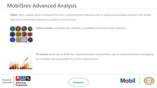 MobilSrev Advanced Analysis
MSAA- offers analysis above and beyond the norm, complementing traditional used oil analysis and providing customer with reliable
data and recommended solutions to problems in the business
Grease analysis investigates the suitability, compatibility and performance of greases.
Oil analysis performed by Mobil Serv Advanced Analysis complements used oil analysis by further investigating
the suitability and compatibility of an oil for continued use.
 