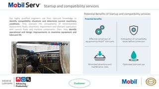 Startup and compatibility services
Potential Benefits of Startup and compatibility services
Our highly qualified engineers use their lubricant knowledge to
identify compatibility situations and determine current machinery
conditions. They evaluate the compatibility of recommended
replacement fluids, cleanliness requirement and lubricant application
with current fluids and machine components. Then, they identify
operational and design improvements to maximize equipment and
lubricant life.
 