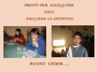 PRONTI PER ASSAGGIARE ANZI FACCIAMO LO SPUNTINO BUONO UHMM…..