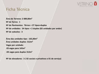Ficha Técnica
Área do Terreno: 2 089,00m²
Nº de Torres: 1
Nº de Pavimentos: Térreo + 27 tipos+duplex
Nº de unidades: 54 tipos + 2 duplex (02 unidades por andar)
Nº de subsolos: 3
Área das unidades tipo : 165,00m²
Área unidades duplex: 312m²
Vagas por unidade:
-03 vagas para 165m²
-04 vagas para duplex 312m²
Nº de elevadores: 3 ( 02 sociais e privativos e 01 de serviço)
 
