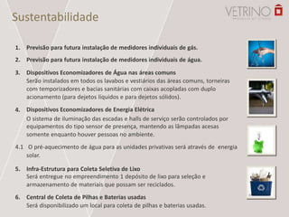 Sustentabilidade
1.
2.
3.
4.
Previsão para futura instalação de medidores individuais de gás.
Previsão para futura instalação de medidores individuais de água.
Dispositivos Economizadores de Água nas áreas comuns
Serão instalados em todos os lavabos e vestiários das áreas comuns, torneiras
com temporizadores e bacias sanitárias com caixas acopladas com duplo
acionamento (para dejetos líquidos e para dejetos sólidos).
Dispositivos Economizadores de Energia Elétrica
O sistema de iluminação das escadas e halls de serviço serão controlados por
equipamentos do tipo sensor de presença, mantendo as lâmpadas acesas
somente enquanto houver pessoas no ambiente.
4.1 O pré-aquecimento de água para as unidades privativas será através de energia
solar.
5.
6.
Infra-Estrutura para Coleta Seletiva de Lixo
Será entregue no empreendimento 1 depósito de lixo para seleção e
armazenamento de materiais que possam ser reciclados.
Central de Coleta de Pilhas e Baterias usadas
Será disponibilizado um local para coleta de pilhas e baterias usadas.
 