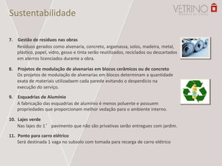 Sustentabilidade
7. Gestão de resíduos nas obras
Resíduos gerados como alvenaria, concreto, argamassa, solos, madeira, metal,
plástico, papel, vidro, gesso e tinta serão reutilizados, reciclados ou descartados
em aterros licenciados durante a obra.
8. Projetos de modulação de alvenarias em blocos cerâmicos ou de concreto
Os projetos de modulação de alvenarias em blocos determinam a quantidade
exata de materiais utilizadaem cada parede evitando o desperdício na
execução do serviço.
9. Esquadrias de Alumínio
A fabricação das esquadrias de alumínio é menos poluente e possuem
propriedades que proporcionam melhor vedação para o ambiente interno.
10. Lajes verde
Nas lajes do 1° pavimento que não são privativas serão entregues com jardim.
11. Ponto para carro elétrico
Será destinada 1 vaga no subsolo com tomada para recarga de carro elétrico
 