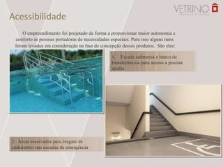 Acessibilidade
O empreendimento foi projetado de forma a proporcionar maior autonomia e
conforto às pessoas portadoras de necessidades especiais. Para isso alguns itens
foram levados em consideração na fase de concepção desses produtos. São eles:
1. Escada submersa e banco de
transferâncica para acesso a piscina
adulto
2 . Áreas reservadas para resgate de
cadeirantes nas escadas de emergência
 