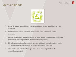 Acessibilidade
3. Portas de acesso aos ambientes internos das áreas comuns com folhas de 1.0m
de largura;
4. Interruptores e demais comandos elétricos das áreas comuns em alturas
acessíveis;
5. Lavabo dispostos em ponto estratégico da área comum, dimensionado e equipado
para atender pessoas portadoras de necessidades especiais;
6. Elevadores com dimensões compatíveis para utilização por cadeirantes e botões
de chamada dos pavimentos com identificação também em braile;
7. 01 elevador com características que atendem às pessoas portadoras de
necessidades especiais
 