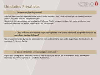 Unidades Privativas
1. Existem opções de plantas?
Além da planta padrão, serão oferecidas mais 3 opões de planta sem custo adicional para o cliente (conforme
plantas opcionais indicada na apresentação).
Noinício da obra a equipe de personalização (Preferece Cyrela) entra em contato com todos os clientes para
verificar o interesse em realizar modificações em sua unidade.
2. Caso o cliente não queira a opção de planta sem custo adicional, ele poderá mudar as
paredes e portas de lugar?
Nos empreendimentos Cyrela são oferecidos kits com custo adicional para todos os perfis de cliente através da
equipe do Preference Cyrela.
3. Quais ambientes serão entregues com piso?
O piso será entregue nos banheiros, cozinha, área de serviço e terraço. Os acabamentos estão descritos no
Memorial Descritivo, Capítulo III – Unidades Autônomas.
 