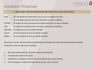 Pisos:
Paredes:
Teto:
Bancadas:
Louças:
Metais:
03 a 04 opções de revestimento para as áreas entregues sem piso
03 a 04 opções de troca dos pisos oferecidos nas áreas molhadas
03 opções de troca do acabamento padrão oferecido nas áreas molhadas
02 opções de moldura pronta para salas, dormitórios e banheiros
03 opções de troca do padrão entregue
03 ou 04 opções de troca do padrão entregue
03 ou 04 opções de troca do padrão entregue
Além disso, a Cyrela oferece também possibilidade de entregar (com custo adicional) algumas instalações
hidráulicas e elétricas diferentes do padrão:
1.
2.
3.
4.
Altura dos pontos elétricos compatíveis para TV plasma/LCD
Instalação de chuveiro (01 opção)
Kit Banheira: instalação e fornecimento de banheira para o banho máster
Kit Churrasqueira: comporto de bancada de granito, cuba e torneira.
Unidades Privativas
4. Quais são os kits de acabamento oferecidos com custo pela Cyrela?
 