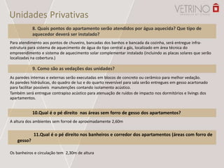 Unidades Privativas
8. Quais pontos do apartamento serão atendidos por água aquecida? Que tipo de
aquecedor deverá ser instalado?
Para atendimento aos pontos de chuveiro, bancadas dos banhos e bancada da cozinha, será entregue infra-
estrutura para sistema de aquecimento de água do tipo central a gás, localizado em área técnica do
empreendimento e sistema de aquecimento solar complementar instalado (incluindo as placas solares que serão
localizadas na cobertura.)
9. Como são as vedações das unidades?
As paredes internas e externas serão executadas em blocos de concreto ou cerâmico para melhor vedação.
As paredes hidráulicas, do quadro de luz e do quarto reversível para sala serão entregues em gesso acartonado
para facilitar possíveis manutenções contando isolamento acústico.
Também será entregue contrapiso acústico para atenuação de ruídos de impacto nos dormitórios e livings dos
apartamentos.
10.Qual é o pé direito nas áreas sem forro de gesso dos apartamentos?
A altura dos ambientes sem forroé de aproximadamente 2,60m
Os banheiros e circulação tem 2,30m de altura
11.Qual é o pé direito nos banheiros e corredor dos apartamentos (áreas com forro de
gesso?
 