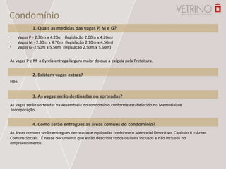 Condomínio
1. Quais as medidas das vagas P, M e G?
•
•
•
Vagas P - 2,30m x 4,20m (legislação 2,00m x 4,20m)
Vagas M - 2,30m x 4,70m (legislação 2,10m x 4,50m)
Vagas G -2,50m x 5,50m (legislação 2,50m x 5,50m)
As vagas P e M a Cyrela entrega largura maior do que a exigida pela Prefeitura.
2. Existem vagas extras?
Não.
3. As vagas serão destinadas ou sorteadas?
As vagas serão sorteadas na Assembléia do condomínio conforme estabelecido no Memorial de
Incorporação.
4. Como serão entregues as áreas comuns do condomínio?
As áreas comuns serão entregues decoradas e equipadas conforme o Memorial Descritivo, Capítulo II – Áreas
Comuns Sociais. É nesse documento que estão descritos todos os itens inclusos e não inclusos no
empreendimento .
 