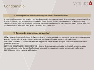 Condomínio
9. Como será a segurança do condomínio?
CFTV – sistema de circuito fechado de TV com câmeras localizadas nas áreas comuns, e nos acessos de pedestres e
veículos, demarcadas de acordo com o projeto de instalações elétricas, com controle na Portaria.
CONTROLE DE ACESSO – sistema de aberturas de portões automatizados e duplos com clausura nos acessos de
pedestres e veículos.
CONTROLE DE INTRUSÃO DO CONDOMÍNIO – sistema de segurança monitorada, perimetral, com sensores de
infravermelho no trecho dos portões frontais e cerca elétrica nos demais muros, com controle na Portaria.
PORTARIA com vidros e alvenaria blindados.
O empreendimento terá um gerador com ligação automática no caso de queda de energia elétrica da rede pública.
O gerador manterá em funcionamento o elevador de serviço. Os demais elevadores serão movimentados no
momento parada até o térreo. Alguns pontos de iluminação também serão atendidos nas áreas comuns, além dos
portões elétricos, pontos no ático, guarita, halls sociais e de serviço
8. Haverá gerador no condomínio para o caso de necessidade?
 