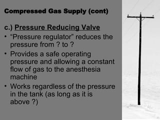 Compressed Gas Supply (cont) c.)  Pressure Reducing Valve   “Pressure regulator” reduces the pressure from ? to ? Provides a safe operating pressure and allowing a constant flow of gas to the anesthesia machine Works regardless of the pressure in the tank (as long as it is above ?)  