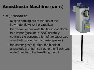 Anesthesia Machine (cont) b.) Vaporizer  oxygen coming out of the top of the flowmeter flows to the vaporizer the vaporizer converts the liquid anesthetic to a vapor (gas) state  AND carefully controls the concentration of the vaporized anesthetic added to the carrier gas(es). the carrier gas(es)  plus  the inhalant anesthetic are then carried to the “fresh gas outlet”  and into the breathing circuit 