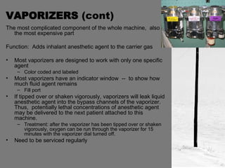 VAPORIZERS  (cont) The most complicated component of the whole machine,  also the most expensive part Function:  Adds inhalant anesthetic agent to the carrier gas Most vaporizers are designed to work with only one specific agent Color coded and labeled Most vaporizers have an indicator window  --  to show how much fluid agent remains Fill port If tipped over or shaken vigorously, vaporizers will leak liquid anesthetic agent into the bypass channels of the vaporizer.  Thus,  potentially lethal concentrations of anesthetic agent may be delivered to the next patient attached to this machine. Treatment: after the vaporizer has been tipped over or shaken vigorously, oxygen can be run through the vaporizer for 15 minutes with the vaporizer dial turned off. Need to be serviced regularly  