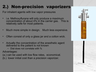 2.)  Non-precision  vaporizers For inhalant agents with low vapor pressures    i.e. Methoxyflurane will only produce a maximum concentration of about 4% in the carrier gas.  This is relatively safe for most patients. Much more simple in design.  Much less expensive. Often consist of only a glass jar and a cotton wick. Actually the concentration of the anesthetic agent delivered to the patient is not known Dial does not correlate with % Advantages:  (a.) can be used with low flow rates,  economical. (b.)  lower initial cost than a precision vaporizer. 