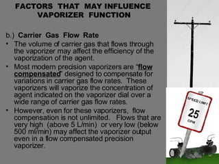 FACTORS  THAT  MAY INFLUENCE  VAPORIZER  FUNCTION b.)  Carrier  Gas  Flow  Rate The volume of carrier gas that flows through the vaporizer may affect the efficiency of the vaporization of the agent.  Most modern precision vaporizers are “ flow compensated ” designed to compensate for variations in carrier gas flow rates.  These vaporizers will vaporize the concentration of agent indicated on the vaporizer dial over a wide range of carrier gas flow rates. However, even for these vaporizers,  flow compensation is not unlimited.  Flows that are very high  (above 5 L/min)  or very low (below 500 ml/min) may affect the vaporizer output even in a flow compensated precision vaporizer. 
