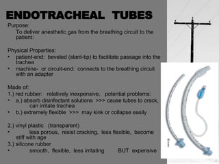 ENDOTRACHEAL  TUBES Purpose: To deliver anesthetic gas from the breathing circuit to the patient: Physical Properties: patient-end:  beveled (slant-tip) to facilitate passage into the trachea machine-  or circuit-end:  connects to the breathing circuit with an adapter Made of: 1.) red rubber:  relatively inexpensive,  potential problems: a.) absorb disinfectant solutions  >>> cause tubes to crack,  can irritate trachea b.) extremely flexible  >>>  may kink or collapse easily  2.) vinyl plastic  (transparent) less porous,  resist cracking,  less flexible,  become  stiff with age 3.) silicone rubber smooth,  flexible,  less irritating  BUT  expensive 