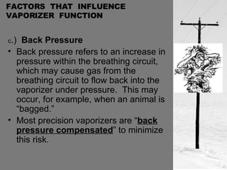 FACTORS  THAT  INFLUENCE  VAPORIZER  FUNCTION c .)  Back Pressure Back pressure refers to an increase in pressure within the breathing circuit, which may cause gas from the breathing circuit to flow back into the vaporizer under pressure.  This may occur, for example, when an animal is “bagged.” Most precision vaporizers are “ back pressure compensated ” to minimize this risk. 