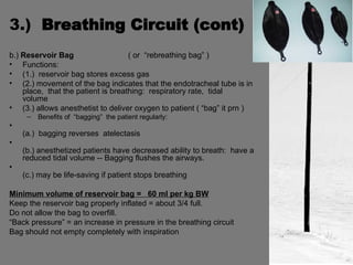 3.)  Breathing Circuit (cont) b.)  Reservoir Bag   ( or  “rebreathing bag” ) Functions: (1.)  reservoir bag stores excess gas (2.) movement of the bag indicates that the endotracheal tube is in  place,  that the patient is breathing:  respiratory rate,  tidal  volume (3.) allows anesthetist to deliver oxygen to patient ( “bag” it prn ) Benefits of  “bagging”  the patient regularly: (a.)  bagging reverses  atelectasis (b.) anesthetized patients have decreased ability to breath:  have a reduced tidal volume -- Bagging flushes the airways. (c.) may be life-saving if patient stops breathing Minimum volume of reservoir bag =  60 ml per kg BW Keep the reservoir bag properly inflated = about 3/4 full. Do not allow the bag to overfill. “ Back pressure” = an increase in pressure in the breathing circuit Bag should not empty completely with inspiration 