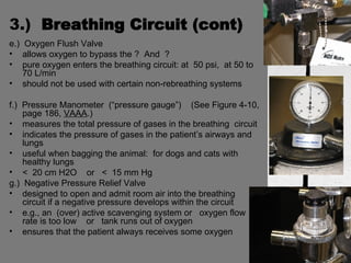3.)  Breathing Circuit (cont) e.)  Oxygen Flush Valve allows oxygen to bypass the ?  And  ? pure oxygen enters the breathing circuit: at  50 psi,  at 50 to 70 L/min should not be used with certain non-rebreathing systems f.)  Pressure Manometer  (“pressure gauge”)  (See Figure 4-10, page 186,  VAAA .) measures the total pressure of gases in the breathing  circuit indicates the pressure of gases in the patient’s airways and lungs useful when bagging the animal:  for dogs and cats with healthy lungs <  20 cm H2O  or  <  15 mm Hg g.)  Negative Pressure Relief Valve designed to open and admit room air into the breathing circuit if a negative pressure develops within the circuit e.g., an  (over) active scavenging system or  oxygen flow rate is too low  or  tank runs out of oxygen ensures that the patient always receives some oxygen 