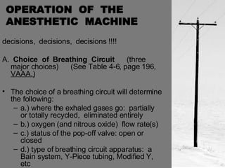 OPERATION  OF  THE  ANESTHETIC  MACHINE decisions,  decisions,  decisions !!!! A.  Choice  of  Breathing  Circuit   (three major choices)  (See Table 4-6, page 196,  VAAA.) The choice of a breathing circuit will determine the following: a.) where the exhaled gases go:  partially or totally recycled,  eliminated entirely b.) oxygen (and nitrous oxide)  flow rate(s) c.) status of the pop-off valve: open or closed d.) type of breathing circuit apparatus:  a Bain system, Y-Piece tubing, Modified Y, etc  