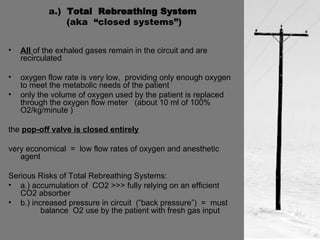 a.)  Total  Rebreathing System  (aka  “closed systems”) All  of the exhaled gases remain in the circuit and are recirculated oxygen flow rate is very low,  providing only enough oxygen to meet the metabolic needs of the patient only the volume of oxygen used by the patient is replaced through the oxygen flow meter  (about 10 ml of 100% O2/kg/minute ) the  pop-off valve is closed entirely very economical  =  low flow rates of oxygen and anesthetic agent Serious Risks of Total Rebreathing Systems: a.) accumulation of  CO2 >>> fully relying on an efficient  CO2 absorber b.) increased pressure in circuit  (“back pressure”)  =  must  balance  O2 use by the patient with fresh gas input 
