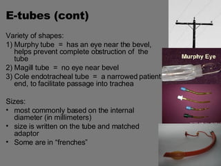 E-tubes (cont) Variety of shapes: 1) Murphy tube  =  has an eye near the bevel,  helps prevent complete obstruction of  the tube 2) Magill tube  =  no eye near bevel 3) Cole endotracheal tube  =  a narrowed patient end, to facilitate passage into trachea Sizes:  most commonly based on the internal diameter (in millimeters) size is written on the tube and matched adaptor Some are in “frenches” 