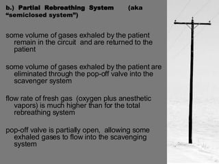 b.)  Partial  Rebreathing  System  (aka  “semiclosed system”) some volume of gases exhaled by the patient remain in the circuit  and are returned to the patient some volume of gases exhaled by the patient are eliminated through the pop-off valve into the scavenger system flow rate of fresh gas  (oxygen plus anesthetic vapors) is much higher than for the total rebreathing system pop-off valve is partially open,  allowing some exhaled gases to flow into the scavenging system 