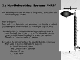 2.)  Non-Rebreathing  Systems  “NRB” No  exhaled gases are returned to the patient,  evacuated into the scavenging  system Flow of oxygen:  from tank  >>> flowmeter >>> vaporizer >>> directly to patient  (bypassing the flutter valves,Co2 scavenger, pop-off, etc) exhaled gases go through another hose and may enter a reservoir bag,  but do not go to a CO2 absorber canister,  gases are eliminated through the scavenger  system.  Therefore,  “non-rebreathing”  system Several of the components of the standard circle system are NOT used in the non-rebreathing system:  -both unidirectional valves,    -the CO2 absorber canister -the pop off bag -O2 flush valve 