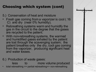 Choosing which system (cont) 5.)  Conservation of heat and moisture Fresh gas coming from a vaporizer is cool ( 16  C)  and dry  (near 0% humidity).  Rebreathing systems warm and humidify the gas in the circuit to the degree that the gases are recycled to the patient. With non-rebreathing systems, the warmed and humidified gases exhaled by the patient are lost through the scavenging system;  the patient breathes only  the dry, cool gas coming from the vaporizer,  producing significant heat and water losses. 6.)  Production of waste gases:  less  to  more volume produced total rebreathing >> partial rebreathing>> non-rebreathing 