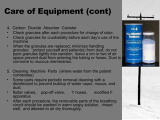 Care of Equipment (cont) 4.  Carbon  Dioxide  Absorber  Canister Check granules after each procedure for change of color. Check granules for crushability before each day’s use of the machine. When the granules are replaced, minimize handling granules;  protect yourself and patient(s) from dust; do not pack granules tightly into canister;  leave a cm or two of air space prevent dust from entering the tubing or hoses. Dust is corrosive to mucous membranes. 5.  Cleaning  Machine  Parts  (where water from the patient condenses) Some parts require periodic removal cleaning with a disinfectant to prevent buildup of water vapor, mucus, and dust: flutter valves,  pop-off valve,  Y hoses,  modified F apparatus  After each procedure, the removable parts of the breathing circuit should be washed in warm soapy solution,  rinsed well,  and allowed to air dry thoroughly. 
