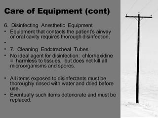 Care of Equipment (cont) 6.  Disinfecting  Anesthetic  Equipment Equipment that contacts the patient’s airway or oral cavity requires thorough disinfection. 7.  Cleaning  Endotracheal  Tubes No ideal agent for disinfection:  chlorhexidine  =  harmless to tissues,  but does not kill all  microorganisms and spores. All items exposed to disinfectants must be thoroughly rinsed with water and dried before use. Eventually such items deteriorate and must be replaced. 